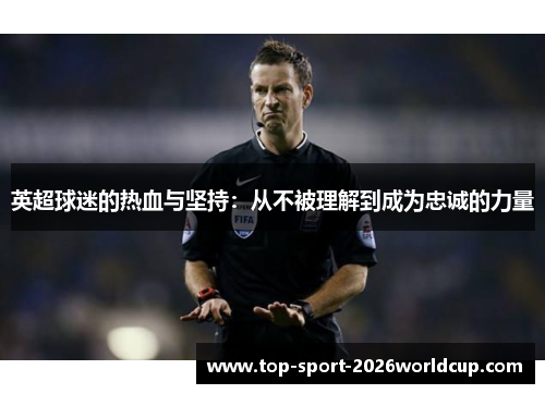 英超球迷的热血与坚持:从不被理解到成为忠诚的力量 英超球迷的热血与坚持:从不被理解到成为忠诚的力量