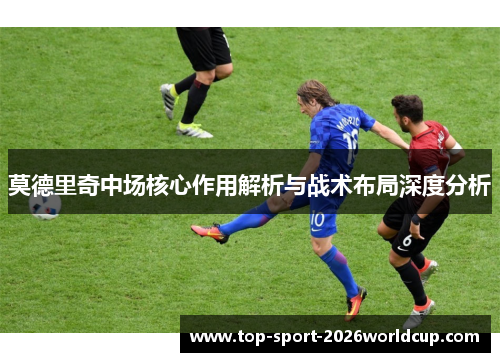 莫德里奇中场核心作用解析与战术布局深度分析 莫德里奇中场核心作用解析与战术布局深度分析