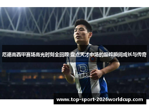 厄德高西甲赛场高光时刻全回顾 盘点天才中场的巅峰瞬间成长与传奇 厄德高西甲赛场高光时刻全回顾 盘点天才中场的巅峰瞬间成长与传奇