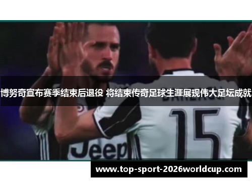 博努奇宣布赛季结束后退役 将结束传奇足球生涯展现伟大足坛成就