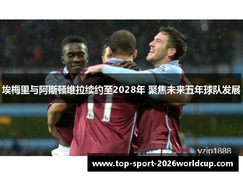 埃梅里与阿斯顿维拉续约至2028年 聚焦未来五年球队发展