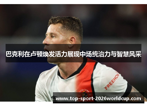 巴克利在卢顿焕发活力展现中场统治力与智慧风采