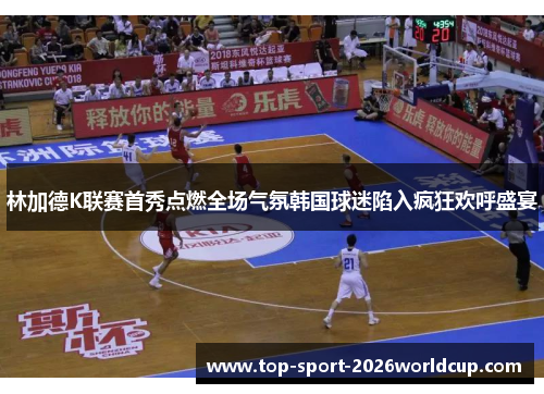林加德K联赛首秀点燃全场气氛韩国球迷陷入疯狂欢呼盛宴