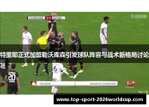 特里耶正式加盟勒沃库森引发球队阵容与战术新格局讨论