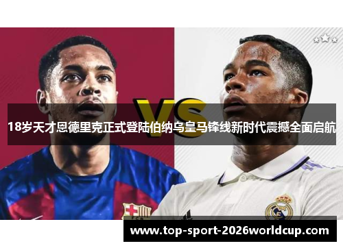 18岁天才恩德里克正式登陆伯纳乌皇马锋线新时代震撼全面启航