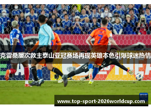 克雷桑屡次救主泰山亚冠赛场再现英雄本色引爆球迷热情
