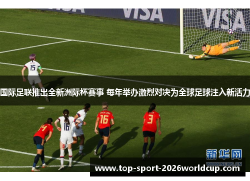 国际足联推出全新洲际杯赛事 每年举办激烈对决为全球足球注入新活力