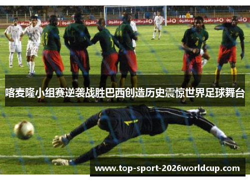 喀麦隆小组赛逆袭战胜巴西创造历史震惊世界足球舞台