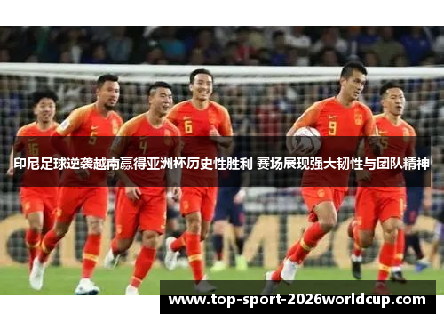 印尼足球逆袭越南赢得亚洲杯历史性胜利 赛场展现强大韧性与团队精神