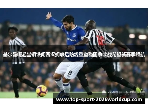 基尔曼崛起坐镇铁闸西汉姆联后防线重塑稳固争欧战希望新赛季领航