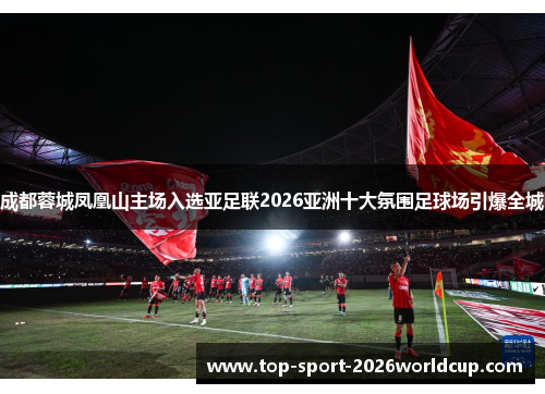 成都蓉城凤凰山主场入选亚足联2026亚洲十大氛围足球场引爆全城