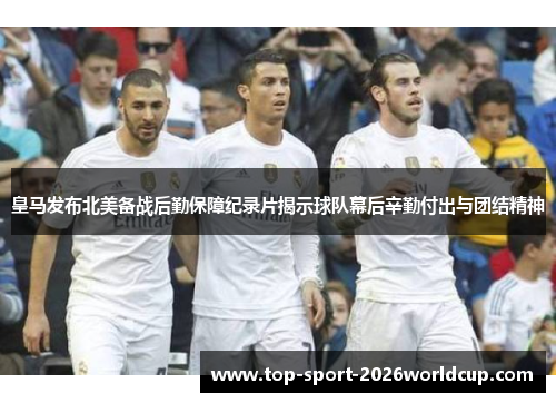 皇马发布北美备战后勤保障纪录片揭示球队幕后辛勤付出与团结精神