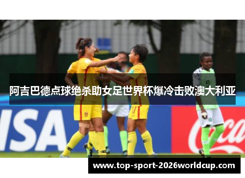 阿吉巴德点球绝杀助女足世界杯爆冷击败澳大利亚