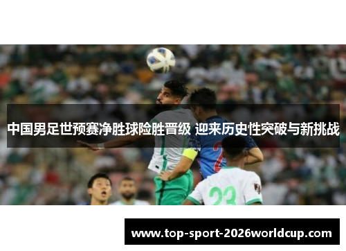 中国男足世预赛净胜球险胜晋级 迎来历史性突破与新挑战