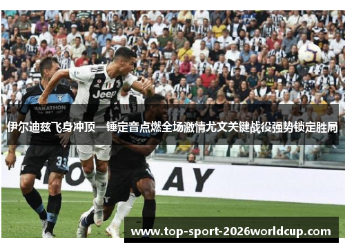 伊尔迪兹飞身冲顶一锤定音点燃全场激情尤文关键战役强势锁定胜局 伊尔迪兹飞身冲顶一锤定音点燃全场激情尤文关键战役强势锁定胜局